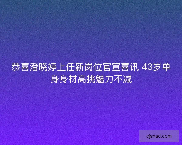 恭喜潘晓婷上任新岗位官宣喜讯 43岁单身身材高挑魅力不减 恭喜潘晓婷上任新岗位官宣喜讯 43岁单身身材高挑魅力不减