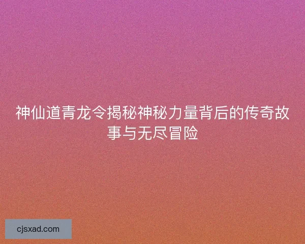 神仙道青龙令揭秘神秘力量背后的传奇故事与无尽冒险