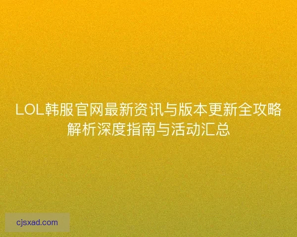 LOL韩服官网最新资讯与版本更新全攻略解析深度指南与活动汇总
