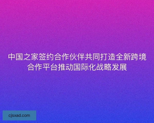 中国之家签约合作伙伴共同打造全新跨境合作平台推动国际化战略发展