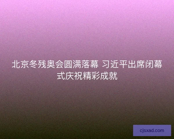 北京冬残奥会圆满落幕 习近平出席闭幕式庆祝精彩成就 北京冬残奥会圆满落幕 习近平出席闭幕式庆祝精彩成就