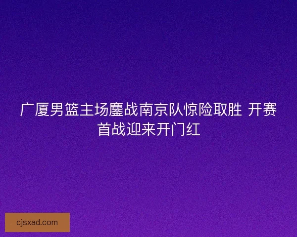 广厦男篮主场鏖战南京队惊险取胜 开赛首战迎来开门红