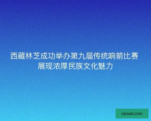西藏林芝成功举办第九届传统响箭比赛 展现浓厚民族文化魅力