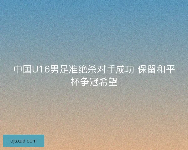 中国U16男足准绝杀对手成功 保留和平杯争冠希望