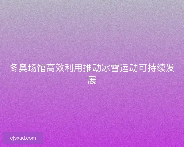 冬奥场馆高效利用推动冰雪运动可持续发展