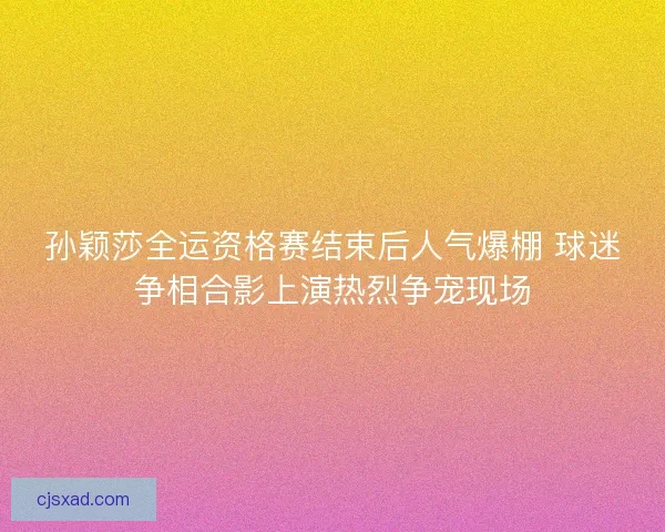 孙颖莎全运资格赛结束后人气爆棚 球迷争相合影上演热烈争宠现场