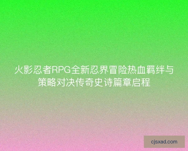 火影忍者RPG全新忍界冒险热血羁绊与策略对决传奇史诗篇章启程