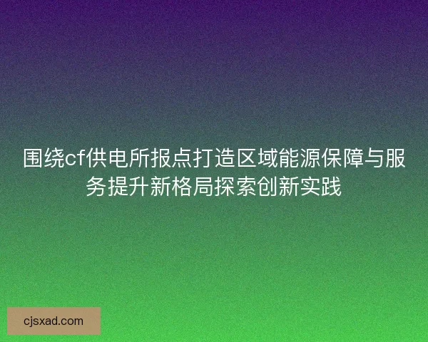 围绕cf供电所报点打造区域能源保障与服务提升新格局探索创新实践