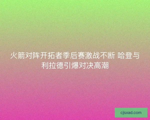 火箭对阵开拓者季后赛激战不断 哈登与利拉德引爆对决高潮