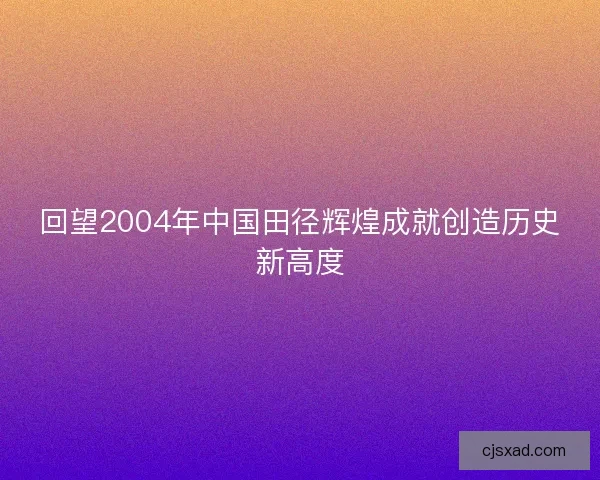 回望2004年中国田径辉煌成就创造历史新高度 回望2004年中国田径辉煌成就创造历史新高度