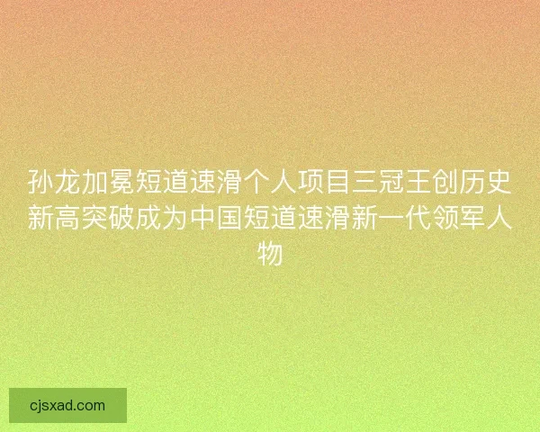 孙龙加冕短道速滑个人项目三冠王创历史新高突破成为中国短道速滑新一代领军人物 孙龙加冕短道速滑个人项目三冠王创历史新高突破成为中国短道速滑新一代领军人物