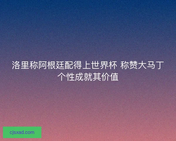 洛里称阿根廷配得上世界杯 称赞大马丁个性成就其价值