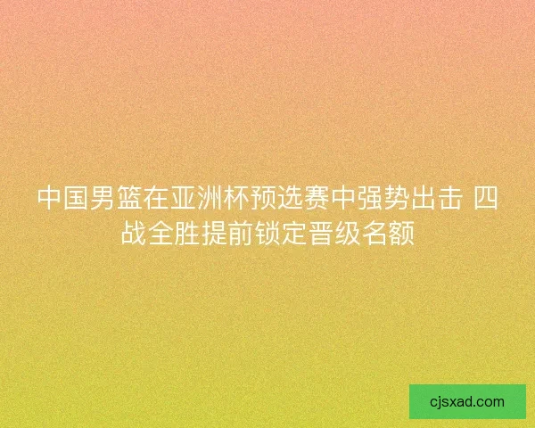 中国男篮在亚洲杯预选赛中强势出击 四战全胜提前锁定晋级名额 中国男篮在亚洲杯预选赛中强势出击 四战全胜提前锁定晋级名额