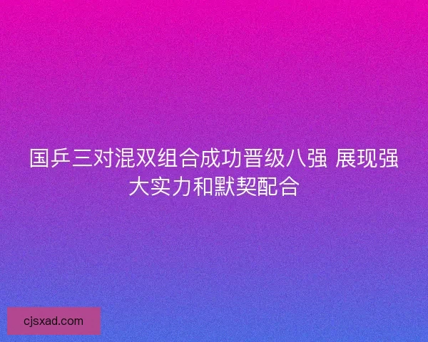 国乒三对混双组合成功晋级八强 展现强大实力和默契配合 国乒三对混双组合成功晋级八强 展现强大实力和默契配合